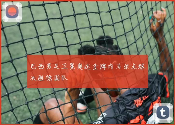 巴西男足卫冕奥运金牌内马尔点球决胜德国队