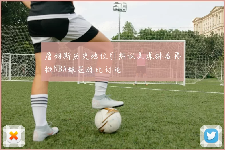詹姆斯历史地位引热议美媒排名再掀NBA球星对比讨论