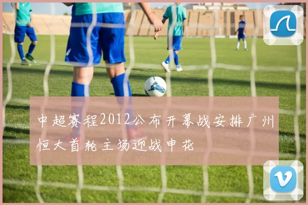 中超赛程2012公布开幕战安排广州恒大首轮主场迎战申花