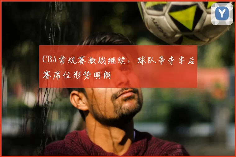 CBA常规赛激战继续，球队争夺季后赛席位形势明朗