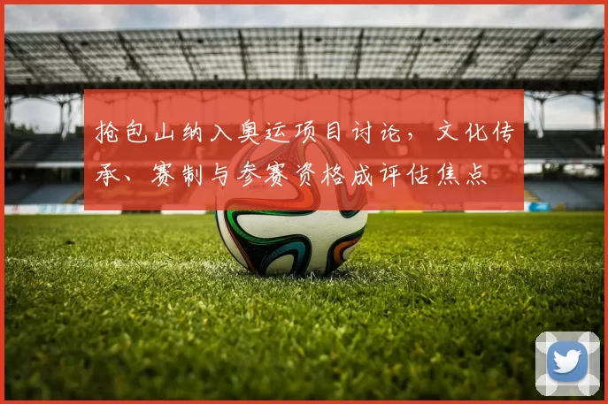 抢包山纳入奥运项目讨论，文化传承、赛制与参赛资格成评估焦点