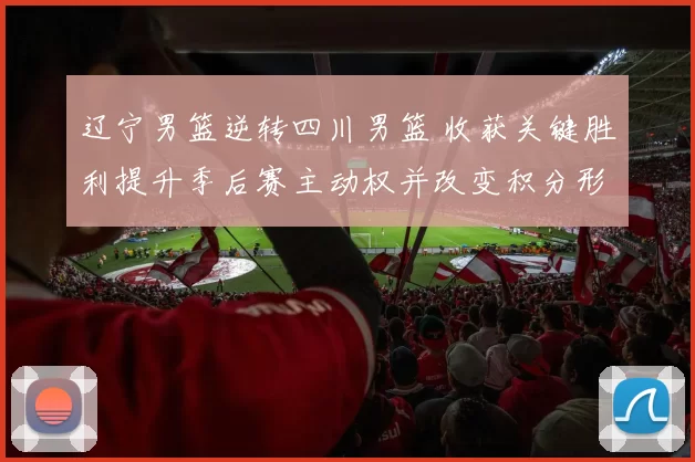 辽宁男篮逆转四川男篮 收获关键胜利提升季后赛主动权并改变积分形势