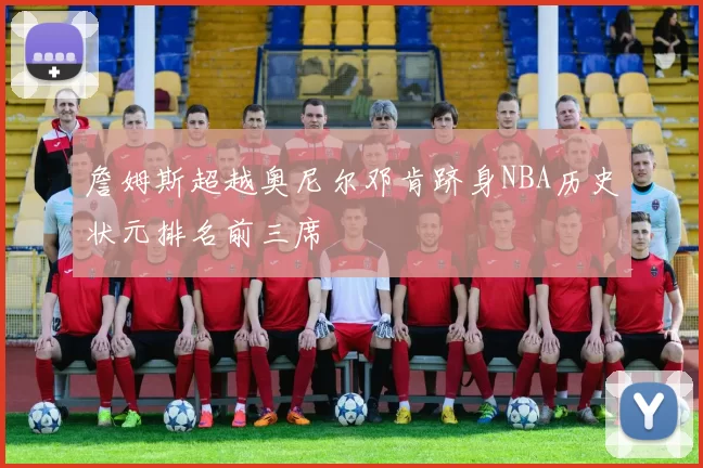 詹姆斯超越奥尼尔邓肯跻身NBA历史状元排名前三席