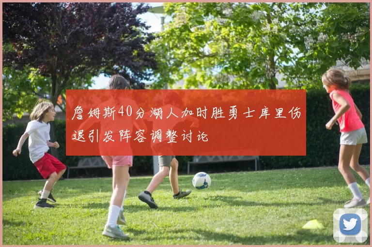 詹姆斯40分湖人加时胜勇士库里伤退引发阵容调整讨论