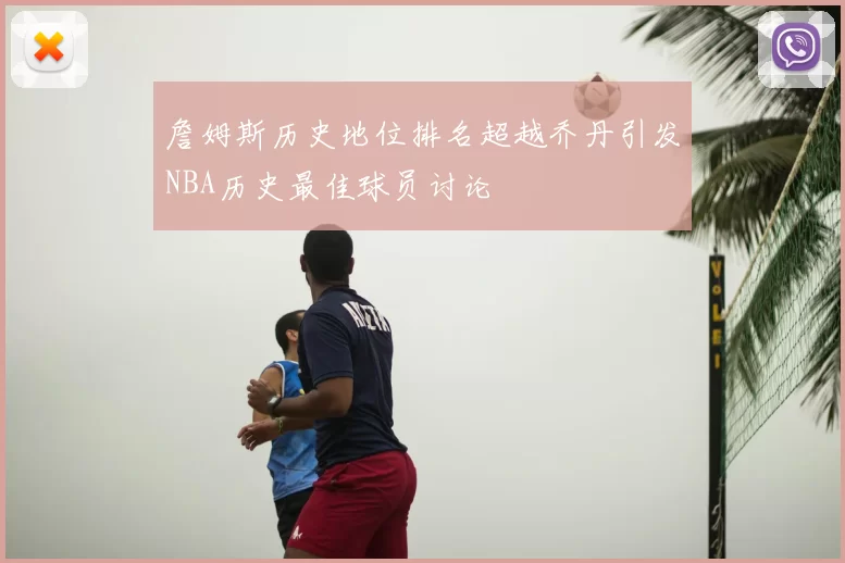 詹姆斯历史地位排名超越乔丹引发NBA历史最佳球员讨论