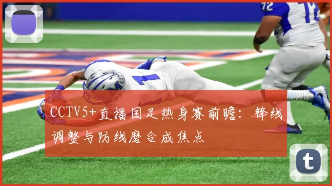 CCTV5+直播国足热身赛前瞻：锋线调整与防线磨合成焦点