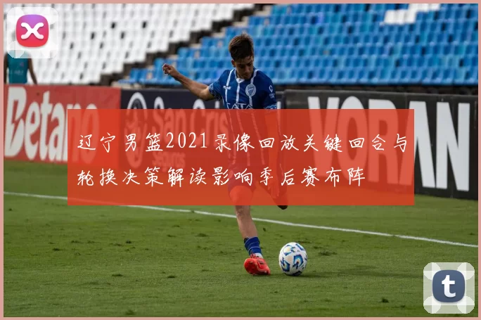 辽宁男篮2021录像回放关键回合与轮换决策解读影响季后赛布阵