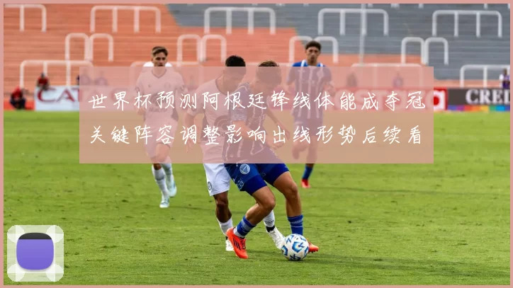 世界杯预测阿根廷锋线体能成夺冠关键阵容调整影响出线形势后续看点