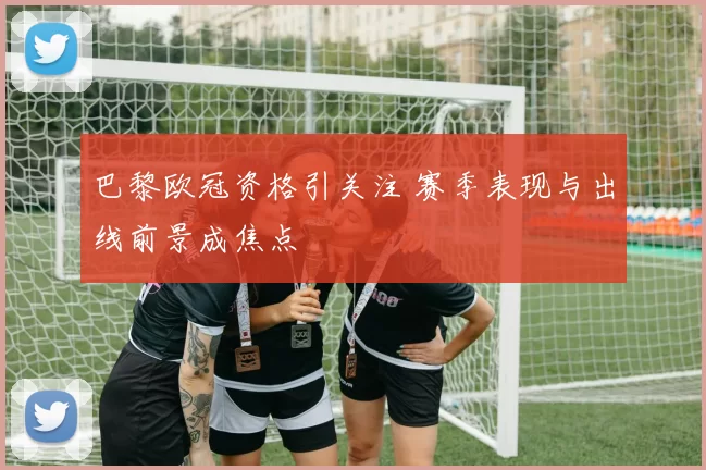 巴黎欧冠资格引关注 赛季表现与出线前景成焦点