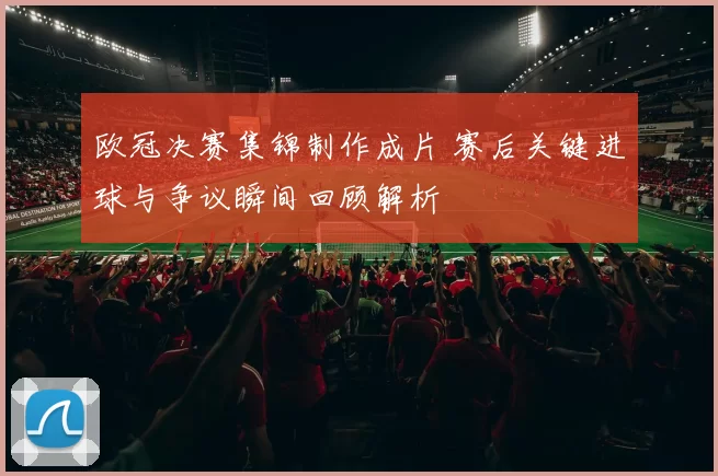 欧冠决赛集锦制作成片 赛后关键进球与争议瞬间回顾解析