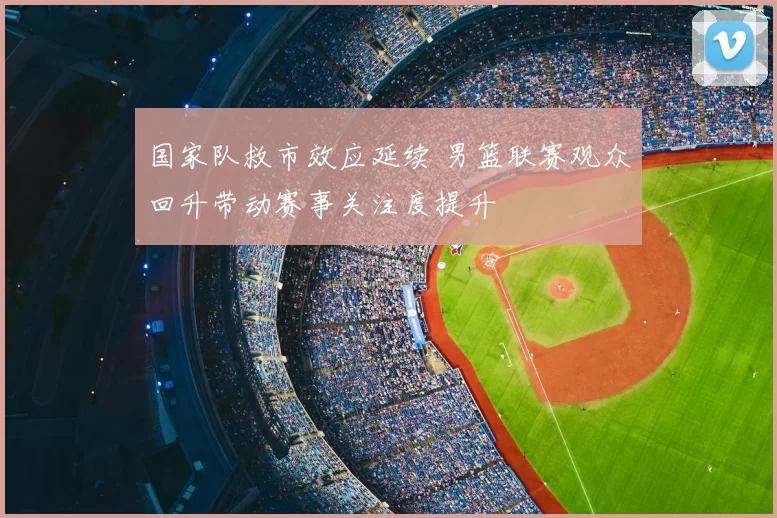 国家队救市效应延续 男篮联赛观众回升带动赛事关注度提升