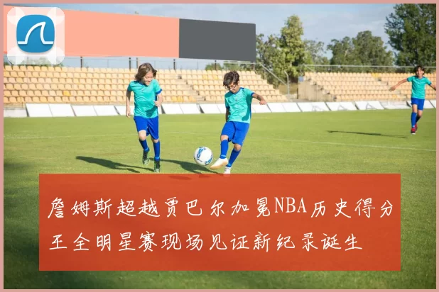 詹姆斯超越贾巴尔加冕NBA历史得分王全明星赛现场见证新纪录诞生