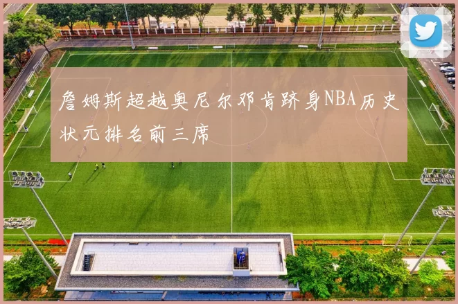 詹姆斯超越奥尼尔邓肯跻身NBA历史状元排名前三席