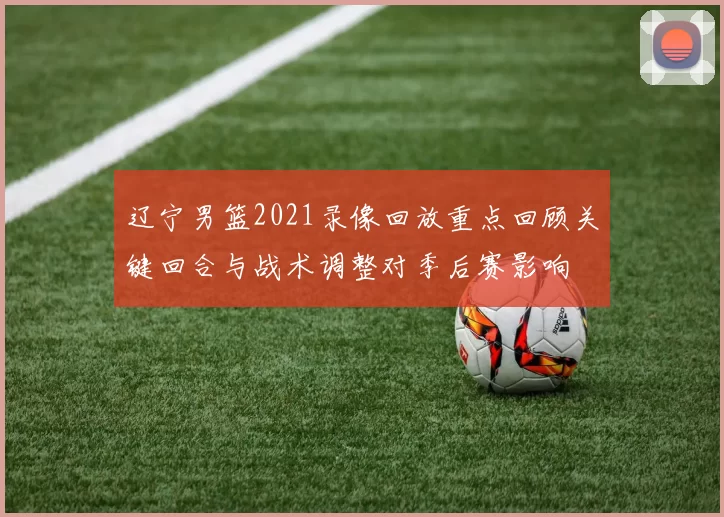 辽宁男篮2021录像回放重点回顾关键回合与战术调整对季后赛影响
