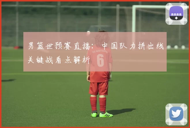 男篮世预赛直播：中国队力拼出线关键战看点解析