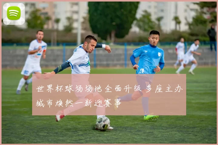 世界杯球场场地全面升级 多座主办城市焕然一新迎赛事