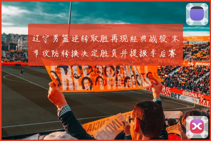 辽宁男篮逆转取胜再现经典战役 末节攻防转换决定胜负并提振季后赛士气