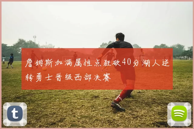 詹姆斯加满属性点狂砍40分湖人逆转勇士晋级西部决赛