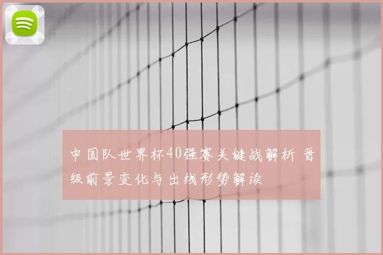 中国队世界杯40强赛关键战解析 晋级前景变化与出线形势解读