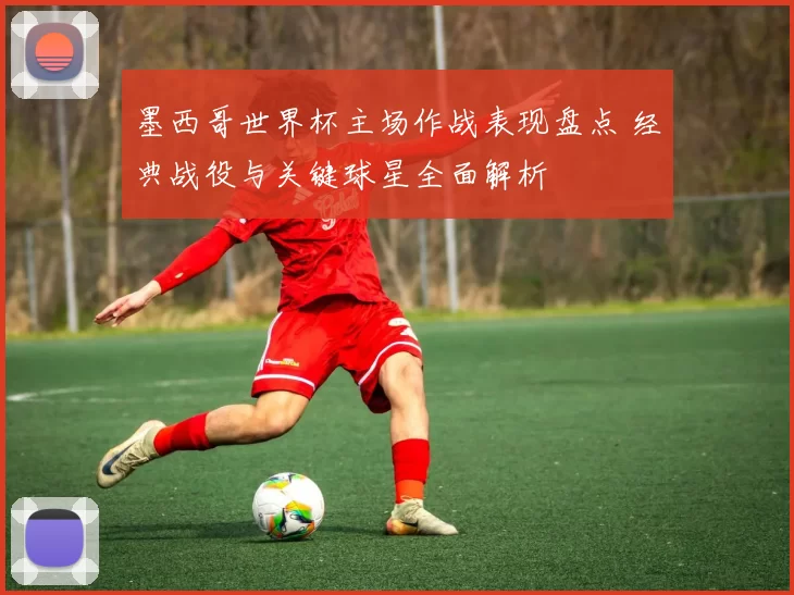 墨西哥世界杯主场作战表现盘点 经典战役与关键球星全面解析