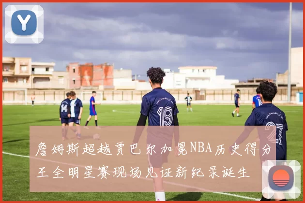 詹姆斯超越贾巴尔加冕NBA历史得分王全明星赛现场见证新纪录诞生