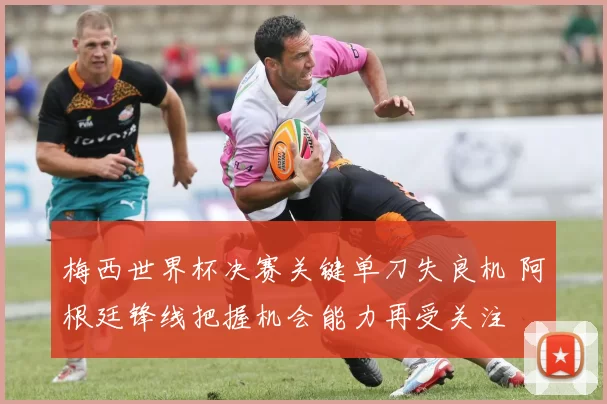 梅西世界杯决赛关键单刀失良机 阿根廷锋线把握机会能力再受关注