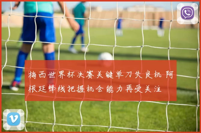 梅西世界杯决赛关键单刀失良机 阿根廷锋线把握机会能力再受关注