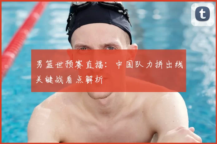 男篮世预赛直播：中国队力拼出线关键战看点解析