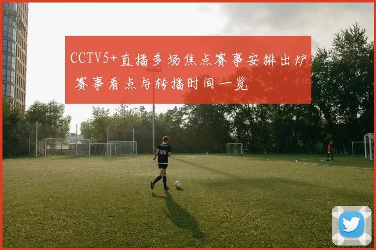 CCTV5+直播多场焦点赛事安排出炉 赛事看点与转播时间一览