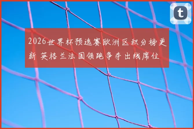 2026世界杯预选赛欧洲区积分榜更新 英格兰法国领跑争夺出线席位